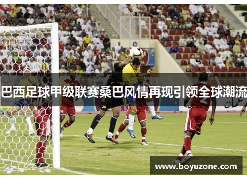 巴西足球甲级联赛桑巴风情再现引领全球潮流