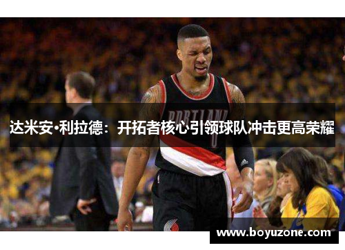 达米安·利拉德：开拓者核心引领球队冲击更高荣耀